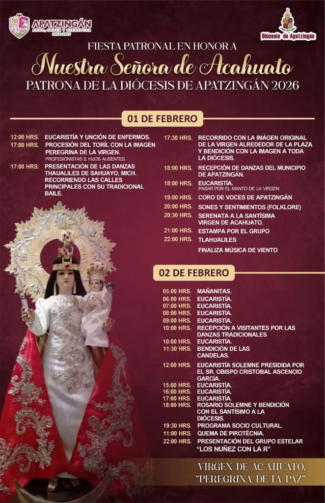 **Programa general
Fiesta patronal de Nuestra Señora de Acahuato**
Viernes 1 de febrero
12:00 horas
Eucaristía y unción de enfermos
17:00 horas
Procesión del Torito con la imagen peregrina de la Virgen
Participación de profesionistas e hijos ausentes
17:00 horas
Presentación de las danzas Thauliles de Zagayo, Mitche, recorriendo las calles principales con su tradicional baile
17:30 horas
Recorrido con la imagen original de la Virgen alrededor de la plaza
Bendición con la imagen a toda la diócesis
18:00 horas
Recepción de danzas del municipio de Apatzingán
18:00 horas
Eucaristía
Paso por el manto de la Virgen
19:00 horas
Presentación del Coro de Voces de Apatzingán
20:00 horas
Sones y Sentimientos (folclor)
20:30 horas
Serenata a la Santísima Virgen de Acahuato
21:00 horas
Estampa artística por el grupo Tlaoaliles
22:00 horas
Presentación de Tlaoaliles
Finaliza con música del evento
Sábado 2 de febrero
05:00 horas
Mañanitas
06:00 horas
Eucaristía
07:00 horas
Eucaristía
08:00 horas
Eucaristía
09:00 horas
Eucaristía
10:00 horas
Recepción de visitantes por las danzas tradicionales
10:00 horas
Eucaristía
10:30 horas
Bendición de las candelas
12:00 horas
Eucaristía solemne presidida por el señor obispo Cristóbal Ascencio García
15:00 horas
Eucaristía
16:00 horas
Eucaristía
17:00 horas
Eucaristía
18:00 horas
Rosario solemne
Bendición con el Santísimo a la diócesis
19:00 horas
Programa sociocultural
21:00 horas
Quema de pirotecnia
22:00 horas
Presentación del grupo estelar Los Núñez